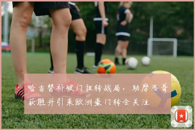 哈吉替补破门扭转战局，助摩洛哥获胜并引来欧洲豪门转会关注