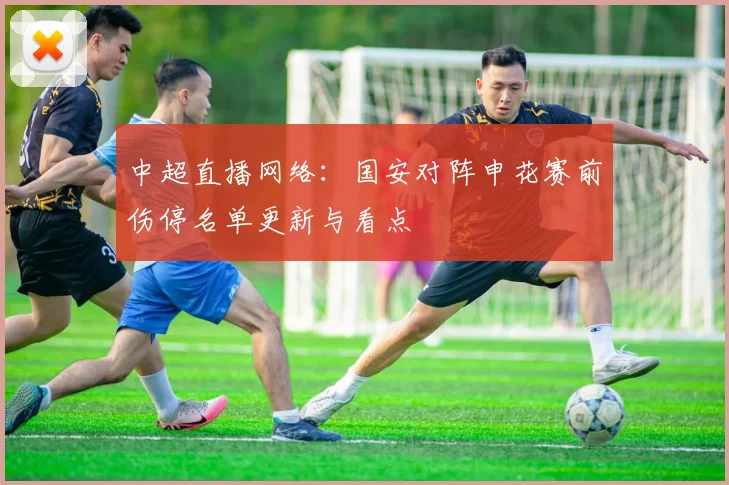 中超直播网络：国安对阵申花赛前伤停名单更新与看点