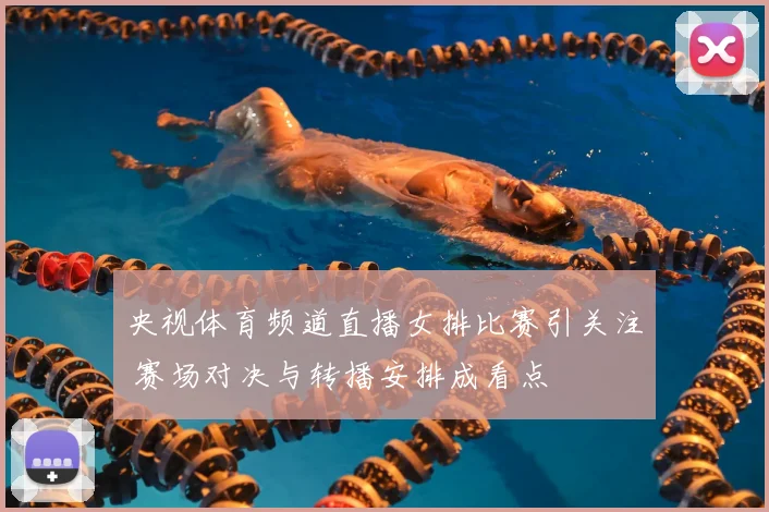 央视体育频道直播女排比赛引关注 赛场对决与转播安排成看点