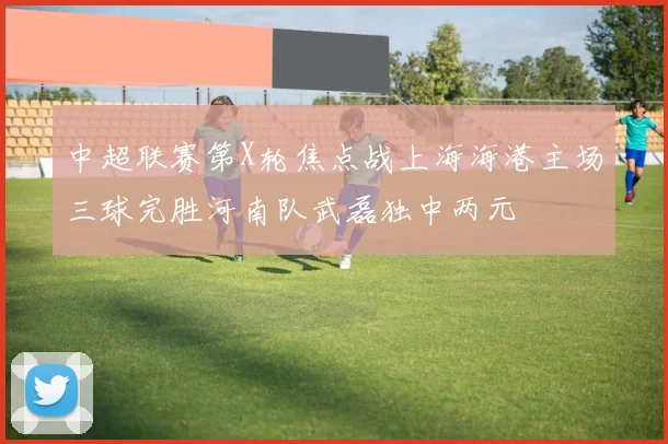 中超联赛第X轮焦点战上海海港主场三球完胜河南队武磊独中两元