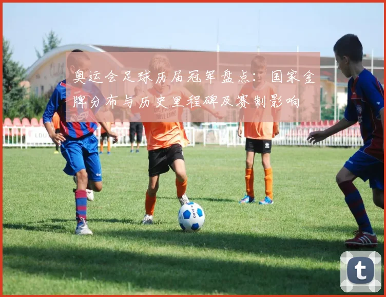 奥运会足球历届冠军盘点：国家金牌分布与历史里程碑及赛制影响