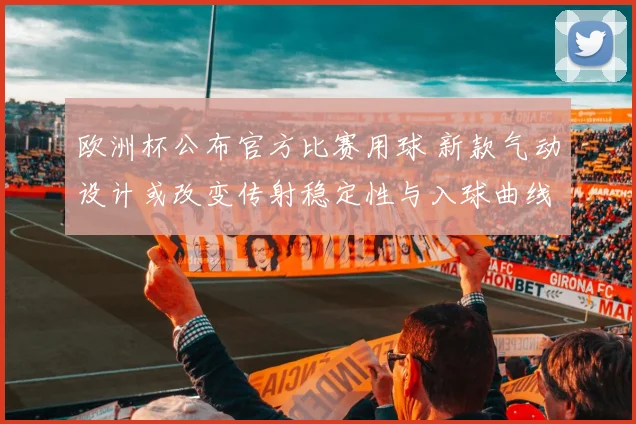 欧洲杯公布官方比赛用球 新款气动设计或改变传射稳定性与入球曲线