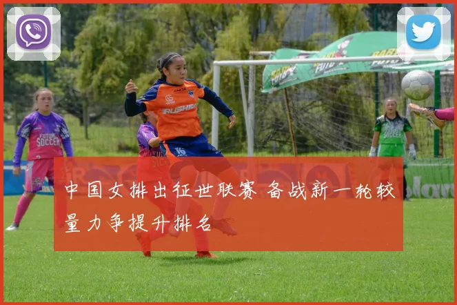 中国女排出征世联赛 备战新一轮较量力争提升排名