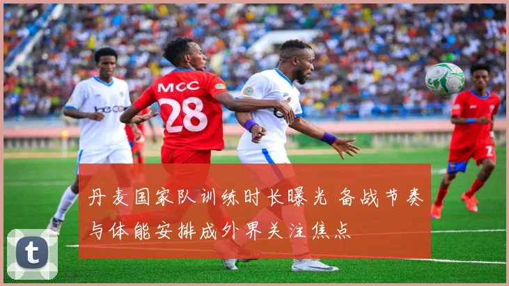 丹麦国家队训练时长曝光 备战节奏与体能安排成外界关注焦点