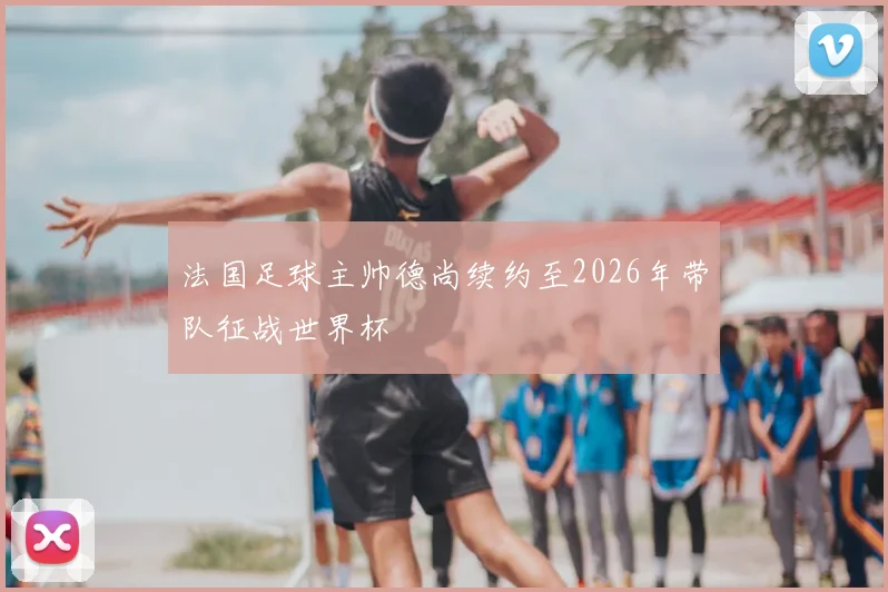 法国足球主帅德尚续约至2026年带队征战世界杯