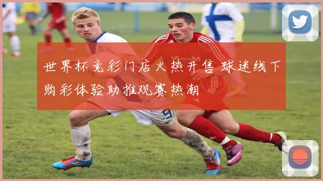 世界杯竞彩门店火热开售 球迷线下购彩体验助推观赛热潮