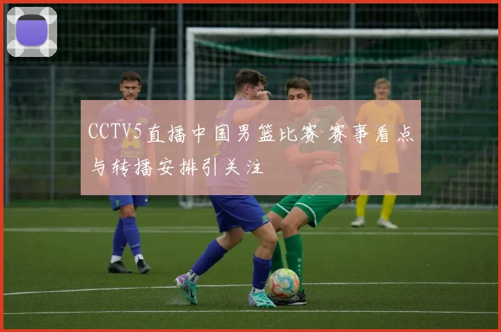 CCTV5直播中国男篮比赛 赛事看点与转播安排引关注