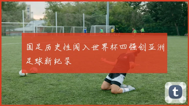 国足历史性闯入世界杯四强创亚洲足球新纪录