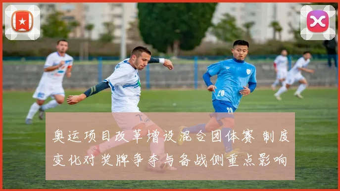 奥运项目改革增设混合团体赛 制度变化对奖牌争夺与备战侧重点影响