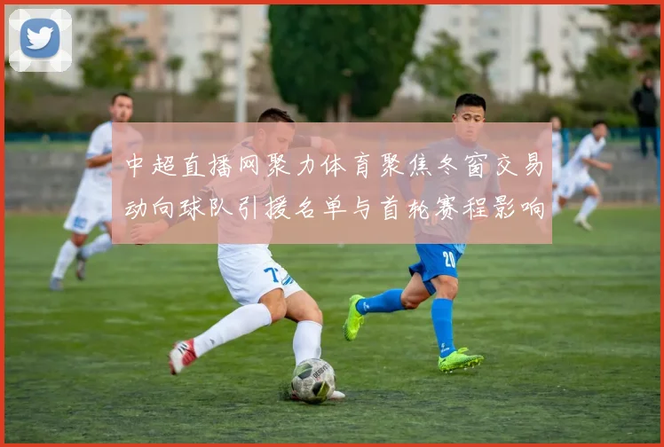 中超直播网聚力体育聚焦冬窗交易动向球队引援名单与首轮赛程影响