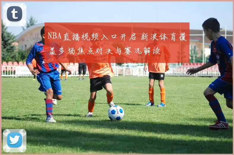 NBA直播视频入口开启 新浪体育覆盖多场焦点对决与赛况解读