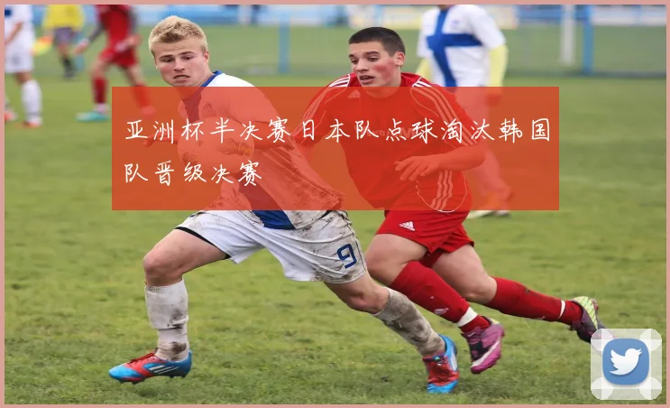 亚洲杯半决赛日本队点球淘汰韩国队晋级决赛