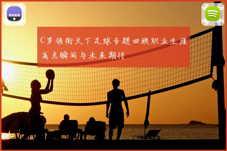 C罗领衔天下足球专题回顾职业生涯高光瞬间与未来期待