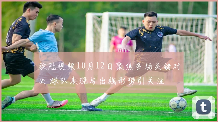 欧冠视频10月12日聚焦多场关键对决 球队表现与出线形势引关注
