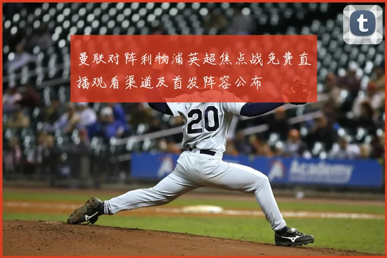 曼联对阵利物浦英超焦点战免费直播观看渠道及首发阵容公布