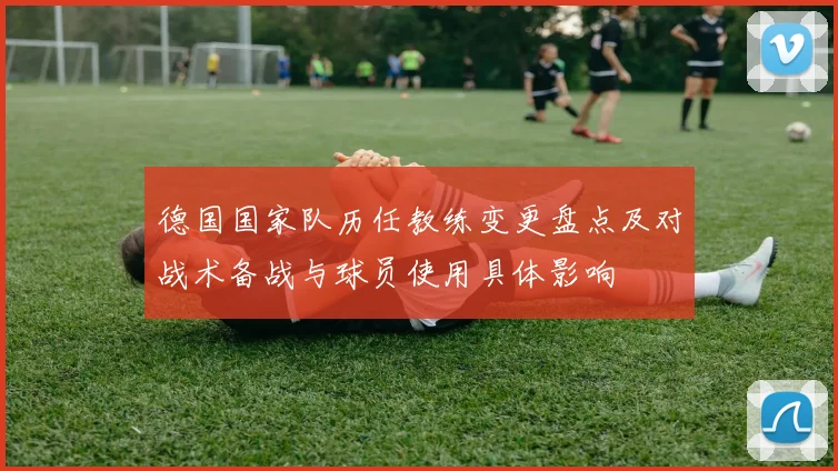 德国国家队历任教练变更盘点及对战术备战与球员使用具体影响