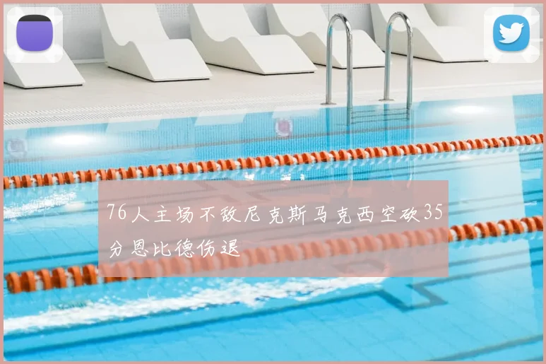 76人主场不敌尼克斯马克西空砍35分恩比德伤退