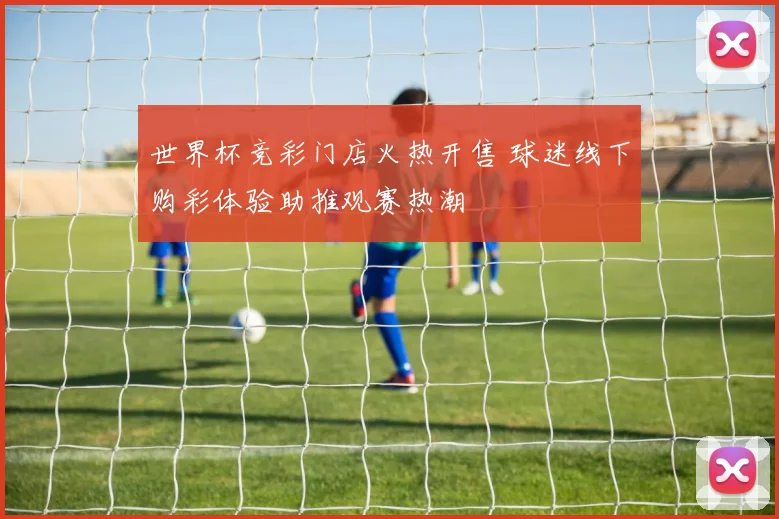 世界杯竞彩门店火热开售 球迷线下购彩体验助推观赛热潮