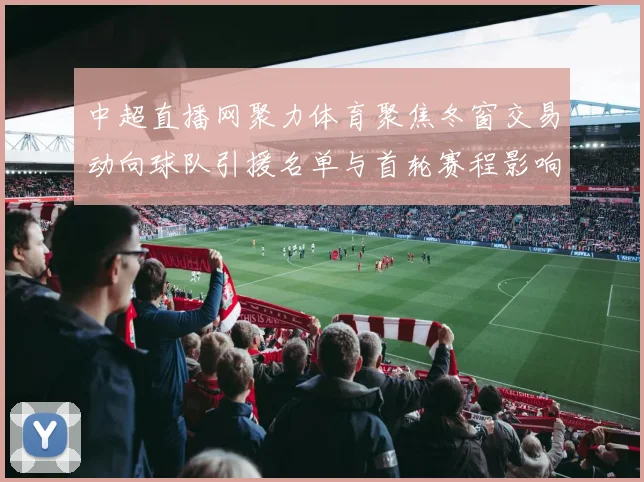 中超直播网聚力体育聚焦冬窗交易动向球队引援名单与首轮赛程影响