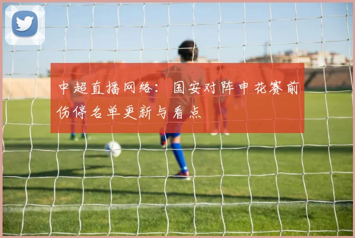 中超直播网络：国安对阵申花赛前伤停名单更新与看点