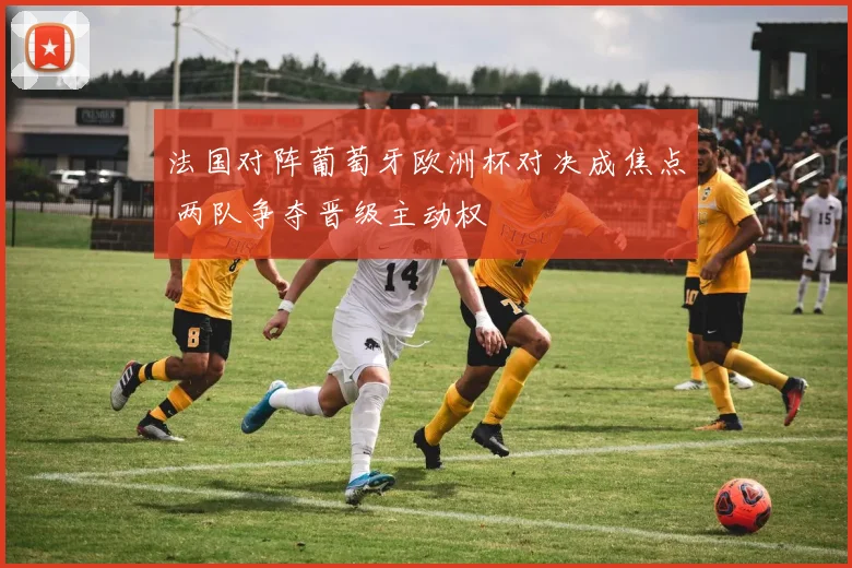 法国对阵葡萄牙欧洲杯对决成焦点 两队争夺晋级主动权