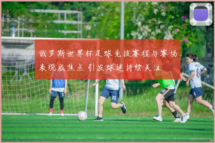 俄罗斯世界杯足球竞技赛程与赛场表现成焦点 引发球迷持续关注