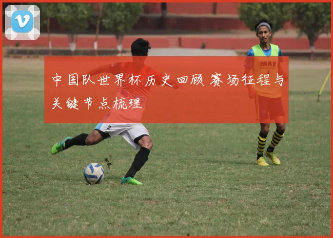 中国队世界杯历史回顾 赛场征程与关键节点梳理