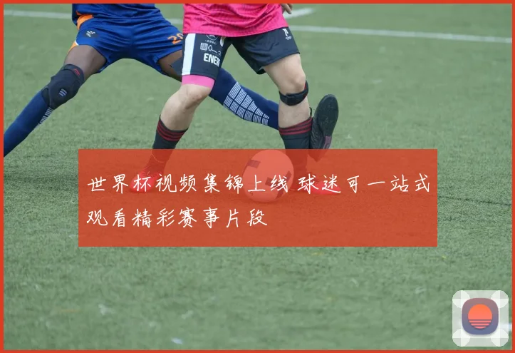 世界杯视频集锦上线 球迷可一站式观看精彩赛事片段