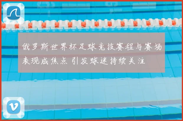 俄罗斯世界杯足球竞技赛程与赛场表现成焦点 引发球迷持续关注