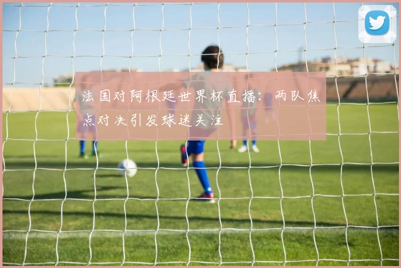 法国对阿根廷世界杯直播：两队焦点对决引发球迷关注